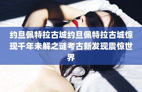 约旦佩特拉古城约旦佩特拉古城惊现千年未解之谜考古新发现震惊世界