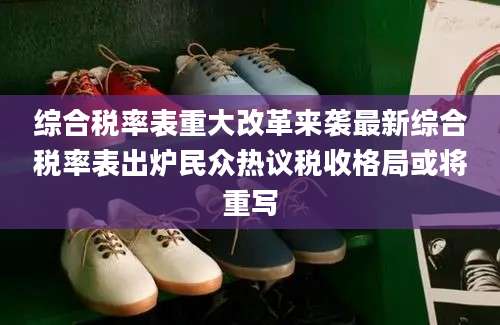 综合税率表重大改革来袭最新综合税率表出炉民众热议税收格局或将重写