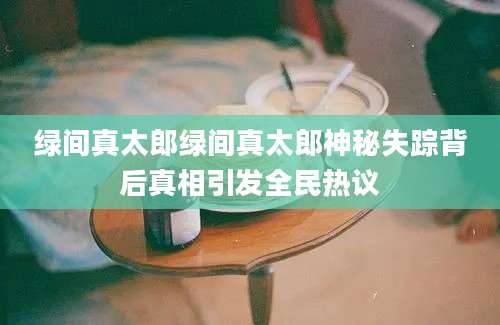绿间真太郎绿间真太郎神秘失踪背后真相引发全民热议