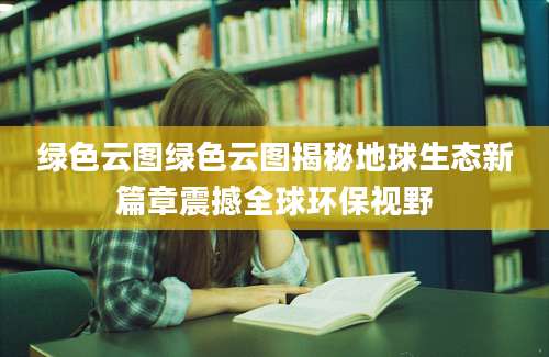 绿色云图绿色云图揭秘地球生态新篇章震撼全球环保视野