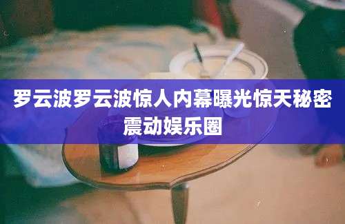罗云波罗云波惊人内幕曝光惊天秘密震动娱乐圈