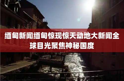 缅甸新闻缅甸惊现惊天动地大新闻全球目光聚焦神秘国度