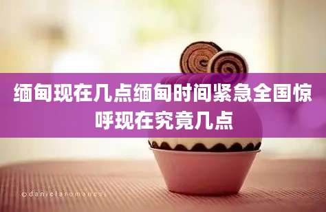 缅甸现在几点缅甸时间紧急全国惊呼现在究竟几点