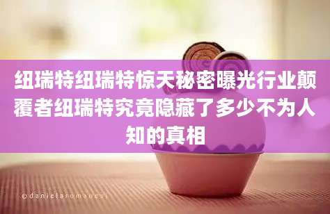 纽瑞特纽瑞特惊天秘密曝光行业颠覆者纽瑞特究竟隐藏了多少不为人知的真相