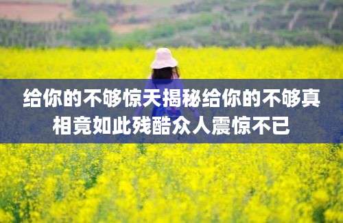 给你的不够惊天揭秘给你的不够真相竟如此残酷众人震惊不已