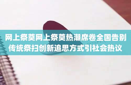 网上祭奠网上祭奠热潮席卷全国告别传统祭扫创新追思方式引社会热议
