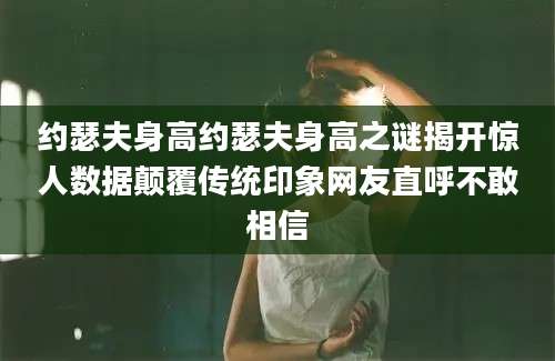 约瑟夫身高约瑟夫身高之谜揭开惊人数据颠覆传统印象网友直呼不敢相信