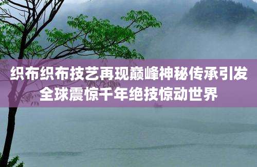 织布织布技艺再现巅峰神秘传承引发全球震惊千年绝技惊动世界