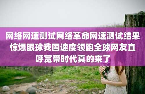 网络网速测试网络革命网速测试结果惊爆眼球我国速度领跑全球网友直呼宽带时代真的来了