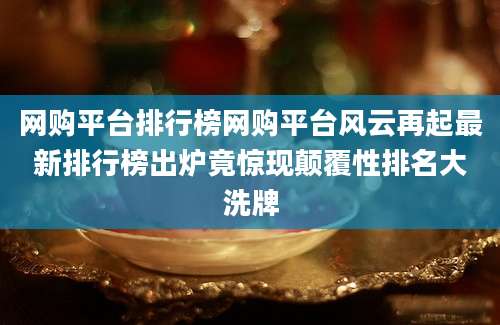 网购平台排行榜网购平台风云再起最新排行榜出炉竟惊现颠覆性排名大洗牌