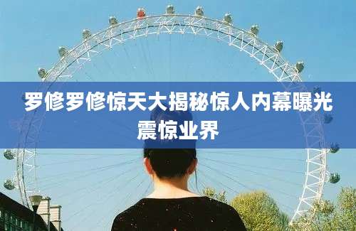 罗修罗修惊天大揭秘惊人内幕曝光震惊业界