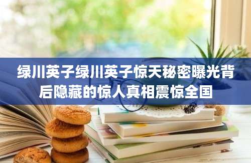 绿川英子绿川英子惊天秘密曝光背后隐藏的惊人真相震惊全国