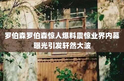 罗伯森罗伯森惊人爆料震惊业界内幕曝光引发轩然大波