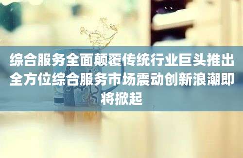 综合服务全面颠覆传统行业巨头推出全方位综合服务市场震动创新浪潮即将掀起