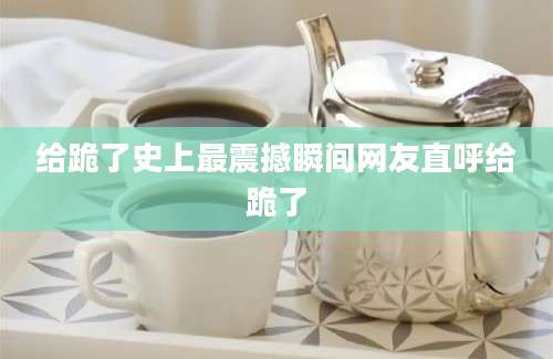 给跪了史上最震撼瞬间网友直呼给跪了