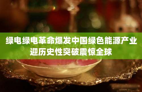 绿电绿电革命爆发中国绿色能源产业迎历史性突破震惊全球