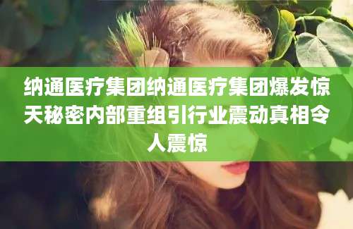 纳通医疗集团纳通医疗集团爆发惊天秘密内部重组引行业震动真相令人震惊