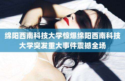绵阳西南科技大学惊爆绵阳西南科技大学突发重大事件震撼全场