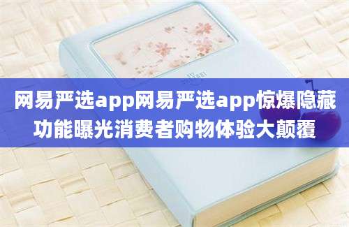 网易严选app网易严选app惊爆隐藏功能曝光消费者购物体验大颠覆