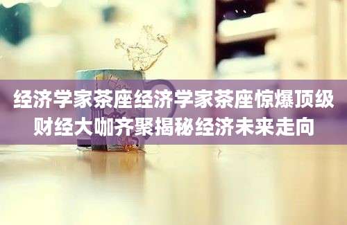 经济学家茶座经济学家茶座惊爆顶级财经大咖齐聚揭秘经济未来走向