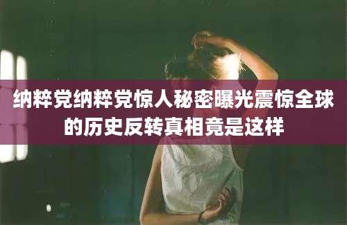 纳粹党纳粹党惊人秘密曝光震惊全球的历史反转真相竟是这样