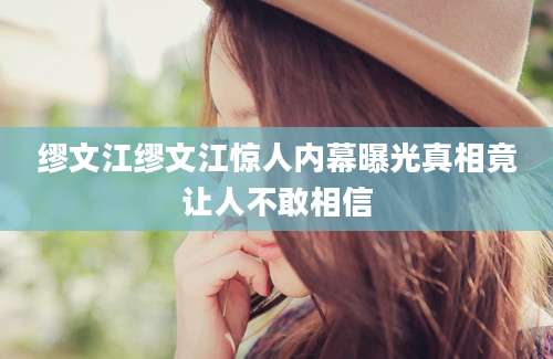 缪文江缪文江惊人内幕曝光真相竟让人不敢相信