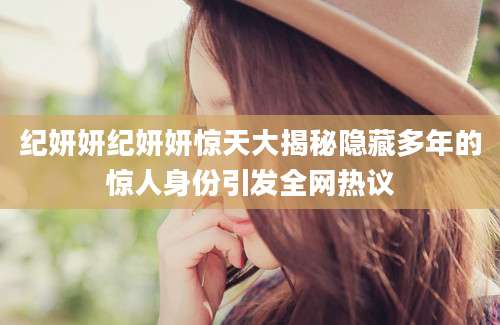 纪妍妍纪妍妍惊天大揭秘隐藏多年的惊人身份引发全网热议