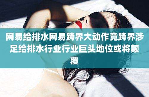 网易给排水网易跨界大动作竟跨界涉足给排水行业行业巨头地位或将颠覆