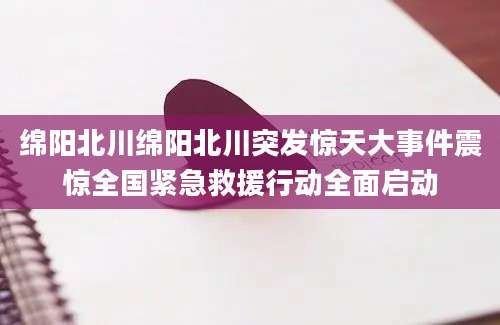绵阳北川绵阳北川突发惊天大事件震惊全国紧急救援行动全面启动