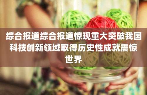 综合报道综合报道惊现重大突破我国科技创新领域取得历史性成就震惊世界