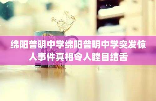 绵阳普明中学绵阳普明中学突发惊人事件真相令人瞠目结舌