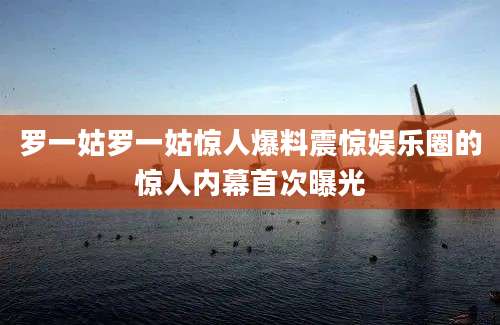 罗一姑罗一姑惊人爆料震惊娱乐圈的惊人内幕首次曝光