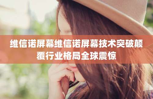维信诺屏幕维信诺屏幕技术突破颠覆行业格局全球震惊