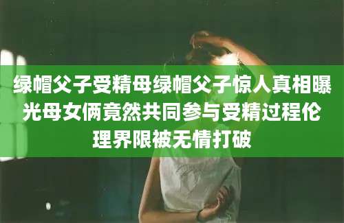 绿帽父子受精母绿帽父子惊人真相曝光母女俩竟然共同参与受精过程伦理界限被无情打破