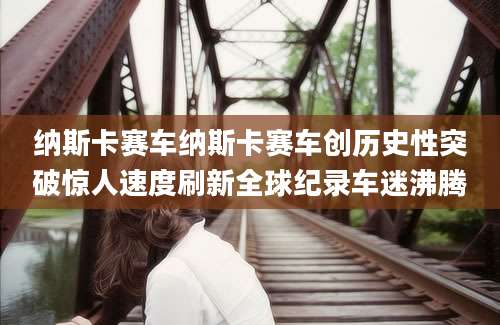 纳斯卡赛车纳斯卡赛车创历史性突破惊人速度刷新全球纪录车迷沸腾