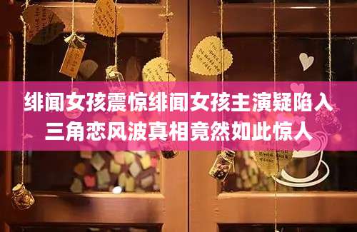 绯闻女孩震惊绯闻女孩主演疑陷入三角恋风波真相竟然如此惊人