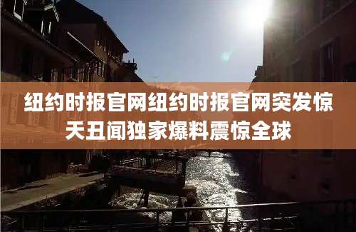 纽约时报官网纽约时报官网突发惊天丑闻独家爆料震惊全球