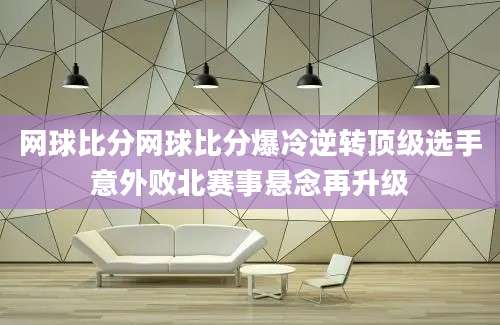 网球比分网球比分爆冷逆转顶级选手意外败北赛事悬念再升级