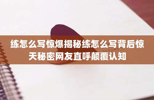 练怎么写惊爆揭秘练怎么写背后惊天秘密网友直呼颠覆认知