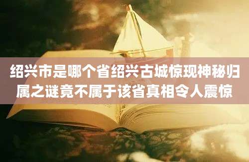 绍兴市是哪个省绍兴古城惊现神秘归属之谜竟不属于该省真相令人震惊