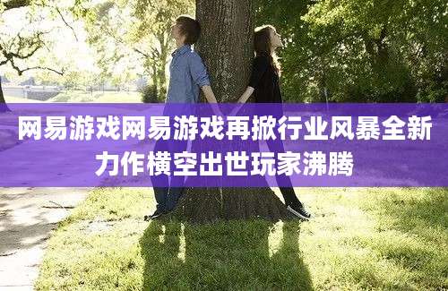 网易游戏网易游戏再掀行业风暴全新力作横空出世玩家沸腾