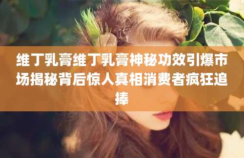 维丁乳膏维丁乳膏神秘功效引爆市场揭秘背后惊人真相消费者疯狂追捧