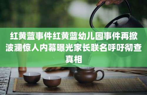 红黄蓝事件红黄蓝幼儿园事件再掀波澜惊人内幕曝光家长联名呼吁彻查真相