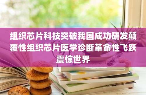 组织芯片科技突破我国成功研发颠覆性组织芯片医学诊断革命性飞跃震惊世界