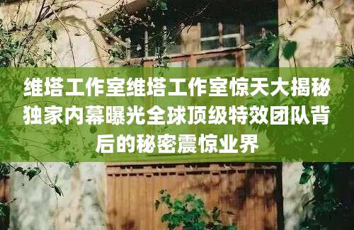 维塔工作室维塔工作室惊天大揭秘独家内幕曝光全球顶级特效团队背后的秘密震惊业界