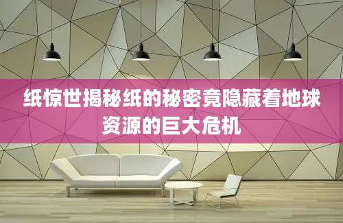 纸惊世揭秘纸的秘密竟隐藏着地球资源的巨大危机