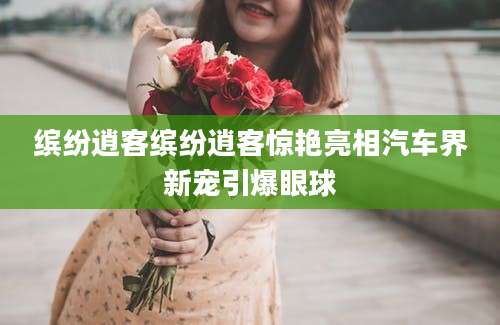 缤纷逍客缤纷逍客惊艳亮相汽车界新宠引爆眼球