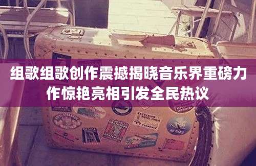 组歌组歌创作震撼揭晓音乐界重磅力作惊艳亮相引发全民热议