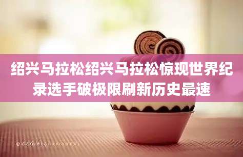 绍兴马拉松绍兴马拉松惊现世界纪录选手破极限刷新历史最速