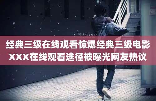 经典三级在线观看惊爆经典三级电影XXX在线观看途径被曝光网友热议